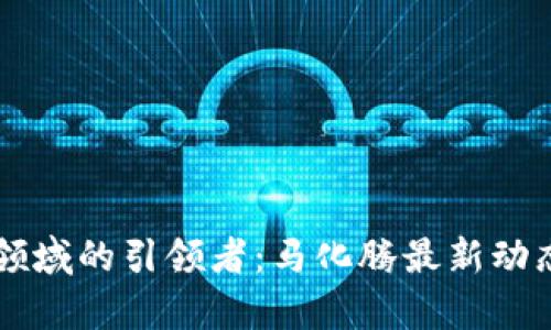 中国区块链领域的引领者：马化腾最新动态和趋势解析